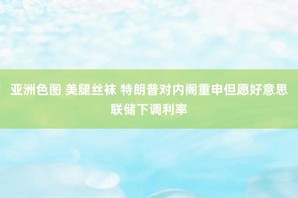 亚洲色图 美腿丝袜 特朗普对内阁重申但愿好意思联储下调利率
