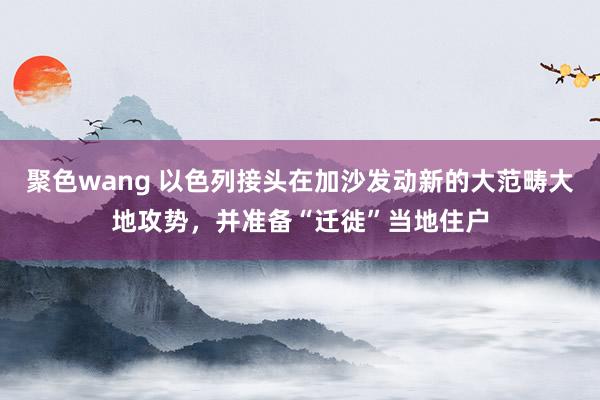 聚色wang 以色列接头在加沙发动新的大范畴大地攻势，并准备“迁徙”当地住户