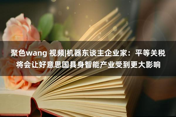 聚色wang 视频|机器东谈主企业家：平等关税将会让好意思国具身智能产业受到更大影响