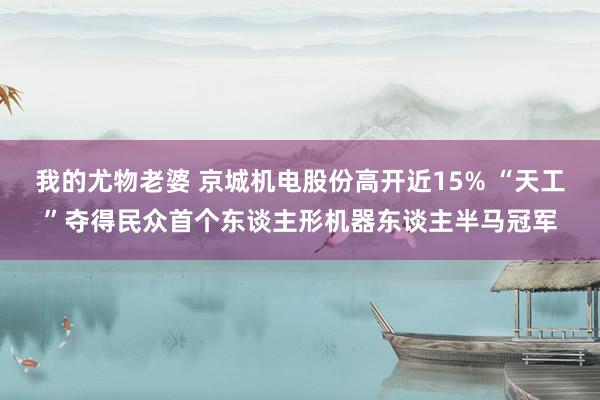 我的尤物老婆 京城机电股份高开近15% “天工”夺得民众首个东谈主形机器东谈主半马冠军