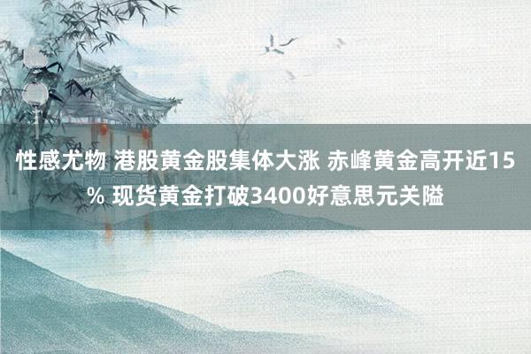 性感尤物 港股黄金股集体大涨 赤峰黄金高开近15% 现货黄金打破3400好意思元关隘