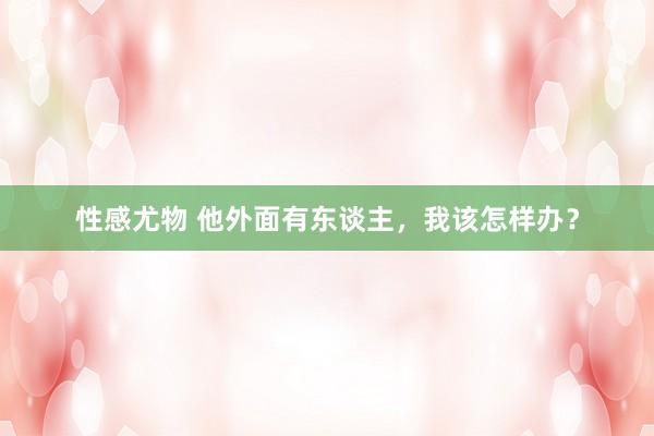 性感尤物 他外面有东谈主，我该怎样办？