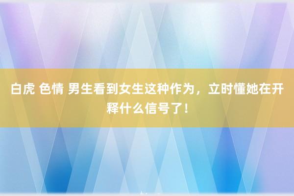 白虎 色情 男生看到女生这种作为，立时懂她在开释什么信号了！