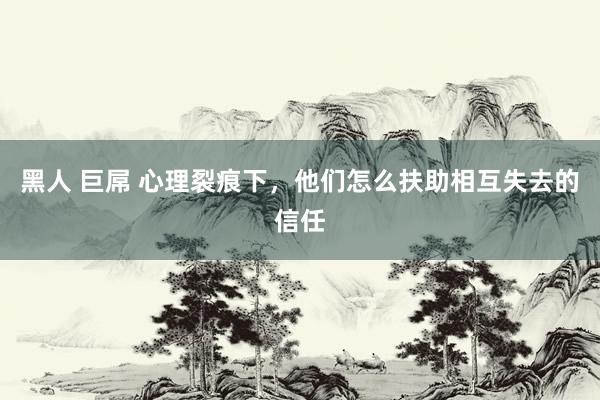 黑人 巨屌 心理裂痕下，他们怎么扶助相互失去的信任