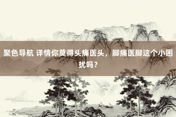 聚色导航 详情你莫得头痛医头，脚痛医脚这个小困扰吗？