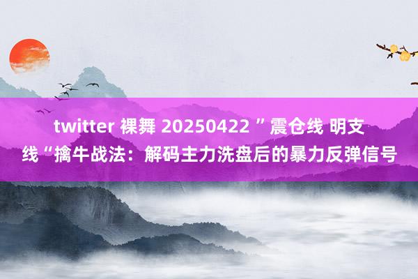 twitter 裸舞 20250422 ”震仓线 明支线“擒牛战法：解码主力洗盘后的暴力反弹信号