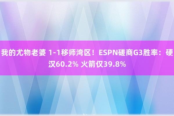 我的尤物老婆 1-1移师湾区！ESPN磋商G3胜率：硬汉60.2% 火箭仅39.8%