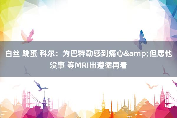 白丝 跳蛋 科尔：为巴特勒感到痛心&但愿他没事 等MRI出遵循再看