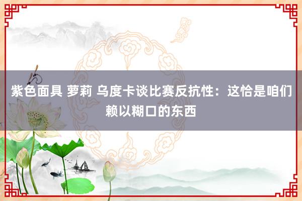 紫色面具 萝莉 乌度卡谈比赛反抗性：这恰是咱们赖以糊口的东西
