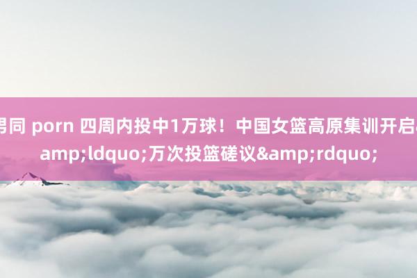 男同 porn 四周内投中1万球！中国女篮高原集训开启&ldquo;万次投篮磋议&rdquo;