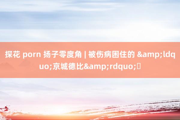 探花 porn 扬子零度角 | 被伤病困住的 &ldquo;京城德比&rdquo;​