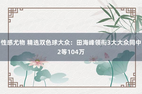性感尤物 精选双色球大众：田海峰领衔3大大众同中2等104万