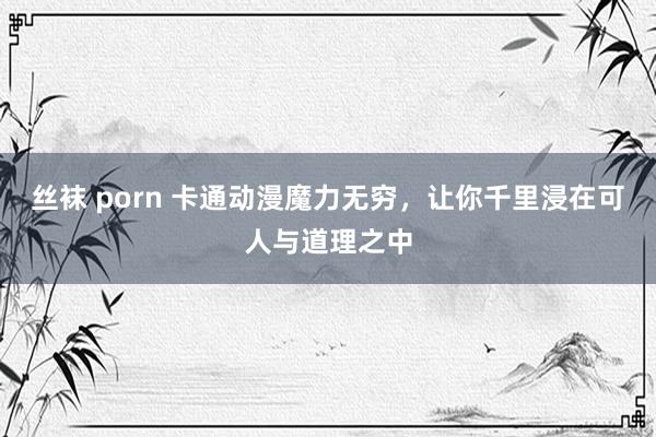 丝袜 porn 卡通动漫魔力无穷，让你千里浸在可人与道理之中