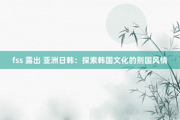 fss 露出 亚洲日韩：探索韩国文化的别国风情