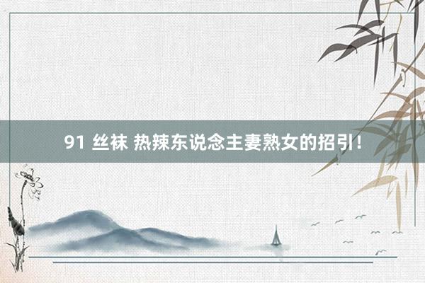 91 丝袜 热辣东说念主妻熟女的招引！