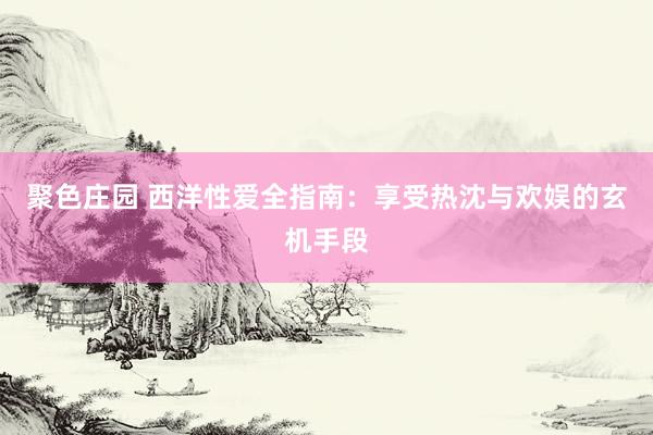 聚色庄园 西洋性爱全指南：享受热沈与欢娱的玄机手段