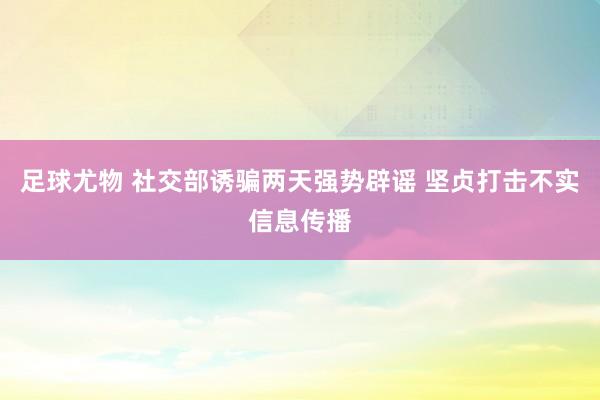 足球尤物 社交部诱骗两天强势辟谣 坚贞打击不实信息传播
