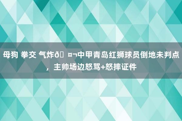 母狗 拳交 气炸🤬中甲青岛红狮球员倒地未判点，主帅场边怒骂+怒摔证件