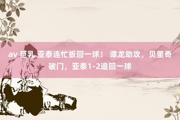 av 巨乳 亚泰连忙扳回一球！ 谭龙助攻，贝里奇破门，亚泰1-2追回一球