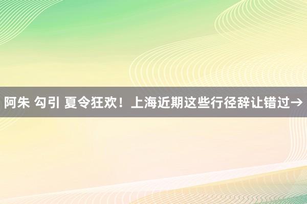 阿朱 勾引 夏令狂欢！上海近期这些行径辞让错过→