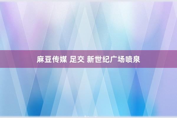 麻豆传媒 足交 新世纪广场喷泉